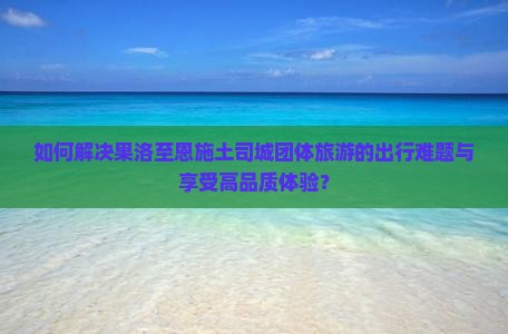 如何解决果洛至恩施土司城团体旅游的出行难题与享受高品质体验？
