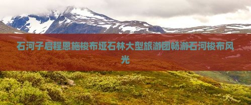 石河子启程恩施梭布垭石林大型旅游团畅游石河梭布风光