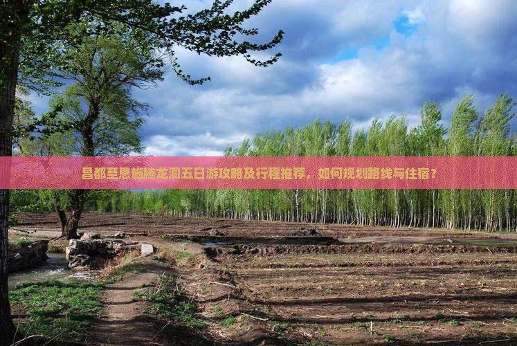 昌都至恩施腾龙洞五日游攻略及行程推荐，如何规划路线与住宿？