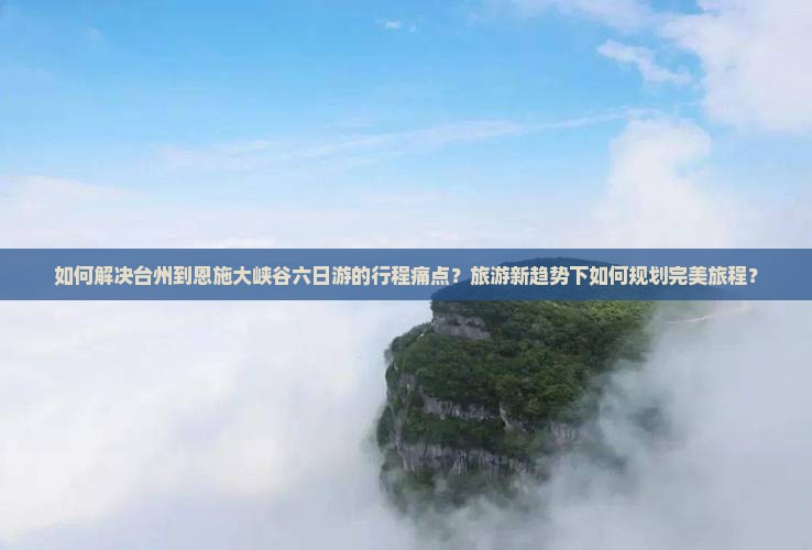 如何解决台州到恩施大峡谷六日游的行程痛点？旅游新趋势下如何规划完美旅程？