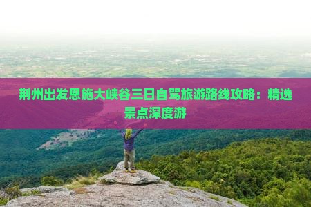 荆州出发恩施大峡谷三日自驾旅游路线攻略：精选景点深度游
