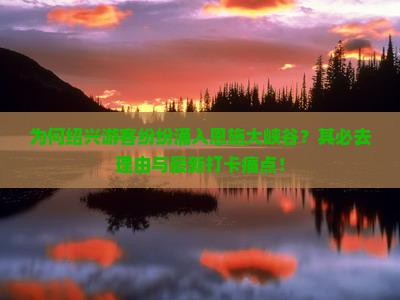 为何绍兴游客纷纷涌入恩施大峡谷？其必去理由与最新打卡痛点！