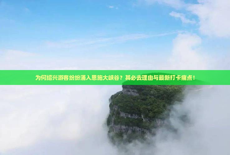 为何绍兴游客纷纷涌入恩施大峡谷？其必去理由与最新打卡痛点！