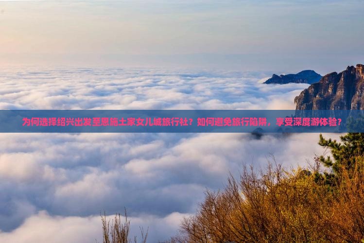 为何选择绍兴出发至恩施土家女儿城旅行社？如何避免旅行陷阱，享受深度游体验？
