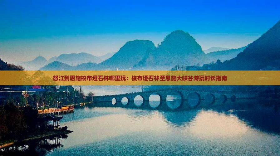怒江到恩施梭布垭石林哪里玩：梭布垭石林至恩施大峡谷游玩时长指南