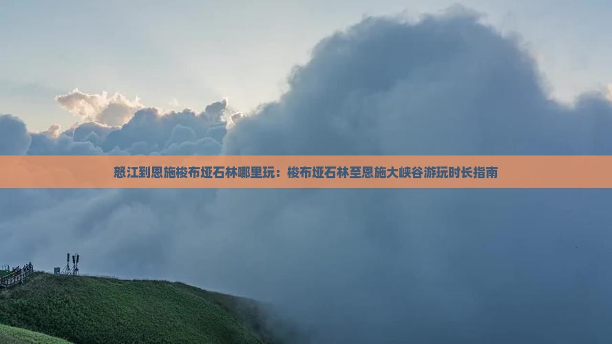 怒江到恩施梭布垭石林哪里玩：梭布垭石林至恩施大峡谷游玩时长指南