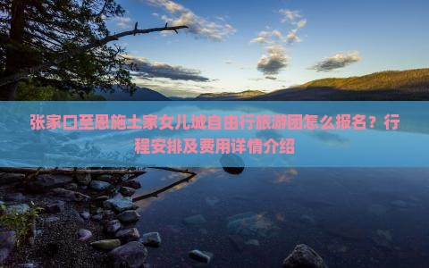 张家口至恩施土家女儿城自由行旅游团怎么报名？行程安排及费用详情介绍
