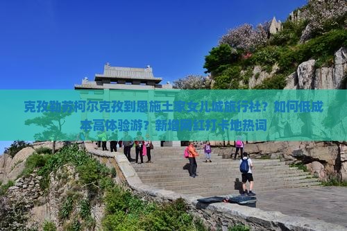 克孜勒苏柯尔克孜到恩施土家女儿城旅行社？如何低成本高体验游？新增网红打卡地热词