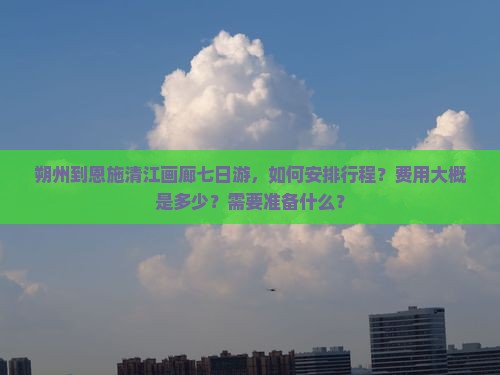 朔州到恩施清江画廊七日游，如何安排行程？费用大概是多少？需要准备什么？