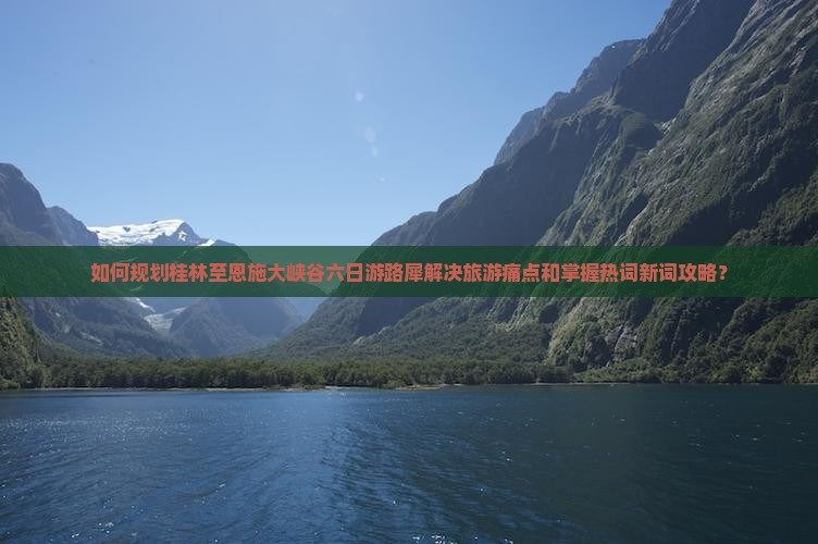 如何规划桂林至恩施大峡谷六日游路犀解决旅游痛点和掌握热词新词攻略？