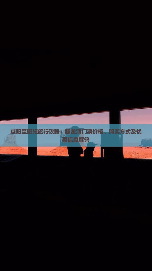 咸阳至恩施旅行攻略：腾龙洞门票价格、购买方式及优惠信息解答
