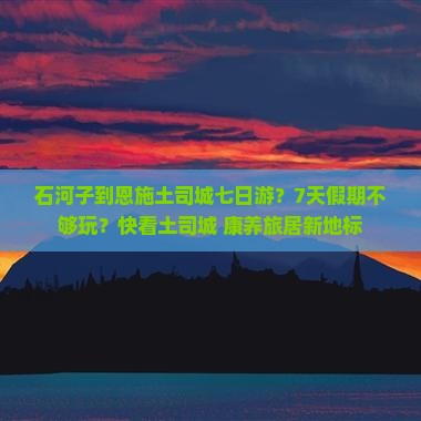石河子到恩施土司城七日游？7天假期不够玩？快看土司城+康养旅居新地标