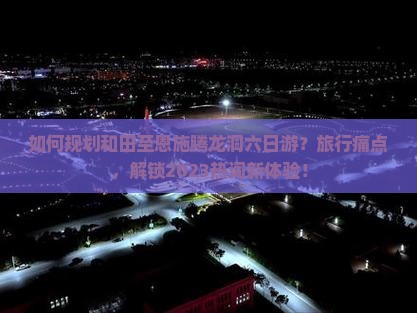 如何规划和田至恩施腾龙洞六日游？旅行痛点，解锁2023热词新体验！