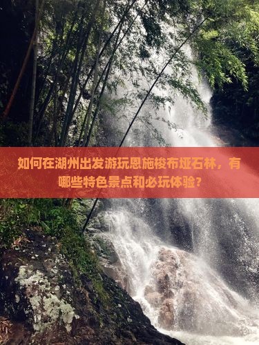 如何在湖州出发游玩恩施梭布垭石林，有哪些特色景点和必玩体验？