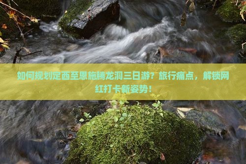 如何规划定西至恩施腾龙洞三日游？旅行痛点，解锁网红打卡新姿势！