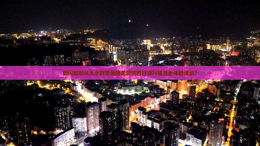 如何规划从天水到恩施腾龙洞的四日游行程及必体验活动？