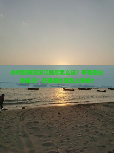 永州到恩施清江画廊怎么玩？有哪些必看景点？交通和住宿怎么安排？