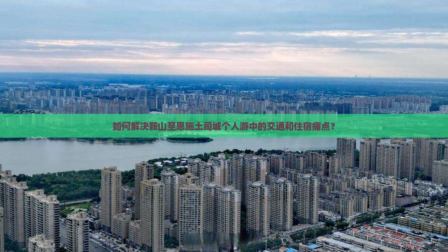 如何解决鞍山至恩施土司城个人游中的交通和住宿痛点？