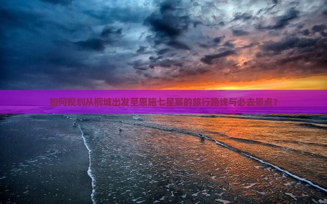 如何规划从桐城出发至恩施七星寨的旅行路线与必去景点？