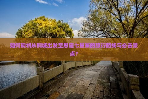 如何规划从桐城出发至恩施七星寨的旅行路线与必去景点？