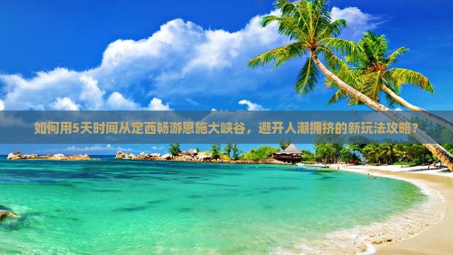 如何用5天时间从定西畅游恩施大峡谷，避开人潮拥挤的新玩法攻略？