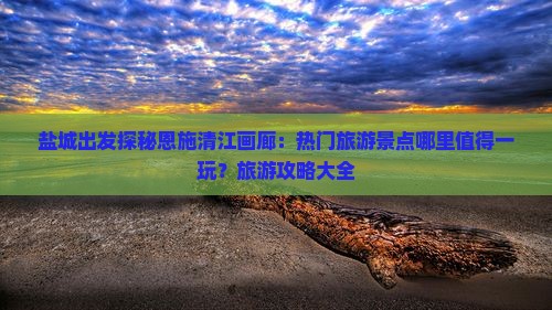盐城出发探秘恩施清江画廊：热门旅游景点哪里值得一玩？旅游攻略大全