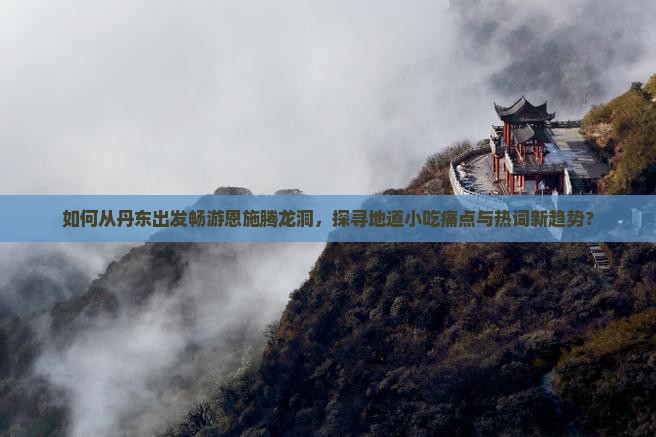 如何从丹东出发畅游恩施腾龙洞，探寻地道小吃痛点与热词新趋势？