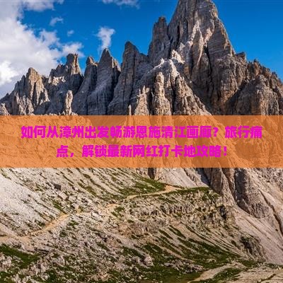 如何从漳州出发畅游恩施清江画廊？旅行痛点，解锁最新网红打卡地攻略！