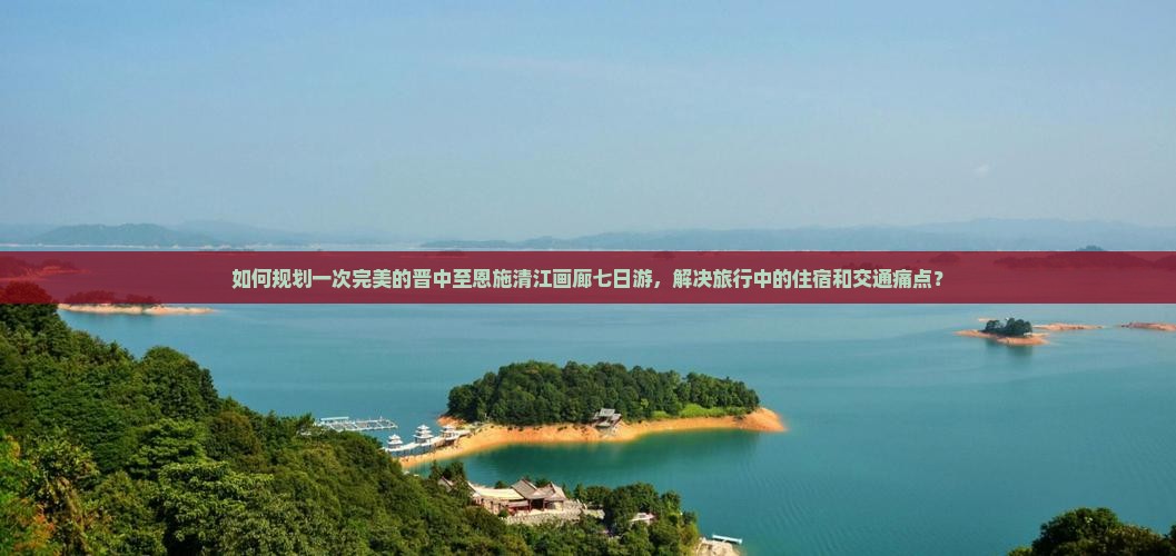 如何规划一次完美的晋中至恩施清江画廊七日游，解决旅行中的住宿和交通痛点？