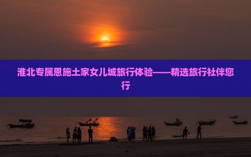 淮北专属恩施土家女儿城旅行体验——精选旅行社伴您行