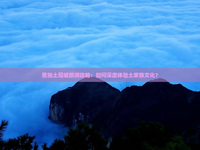 恩施土司城旅游攻略：如何深度体验土家族文化？
