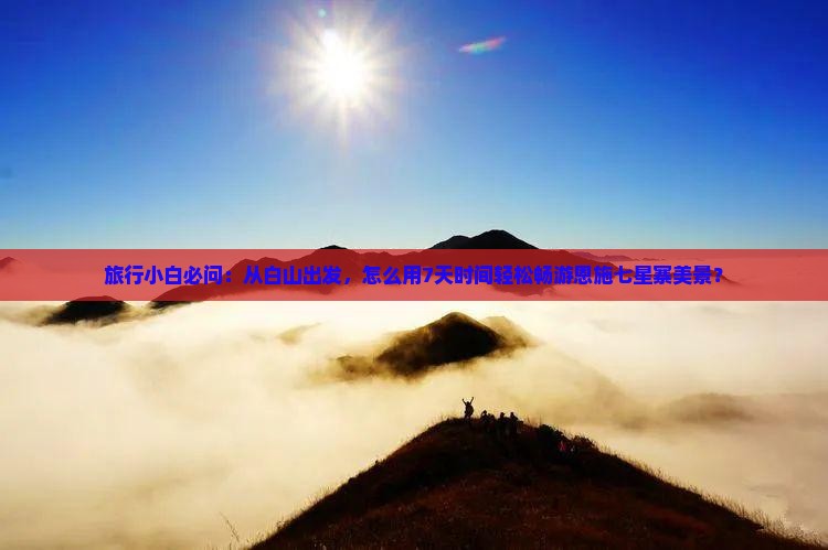 旅行小白必问：从白山出发，怎么用7天时间轻松畅游恩施七星寨美景？