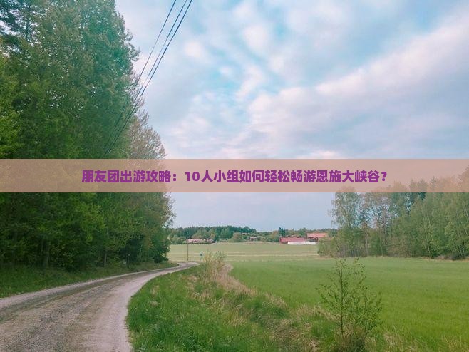 朋友团出游攻略：10人小组如何轻松畅游恩施大峡谷？