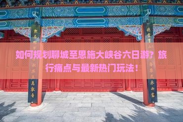 如何规划聊城至恩施大峡谷六日游？旅行痛点与最新热门玩法！