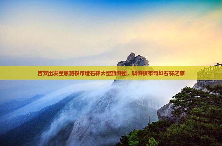 吉安出发至恩施梭布垭石林大型旅游团，畅游梭布奇幻石林之旅