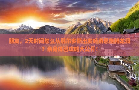朋友，2天时间怎么从鄂尔多斯出发畅游恩施腾龙洞？亲身体验攻略大公开！