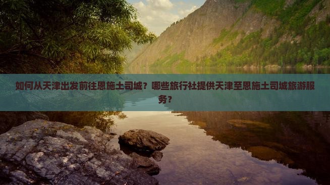 如何从天津出发前往恩施土司城？哪些旅行社提供天津至恩施土司城旅游服务？