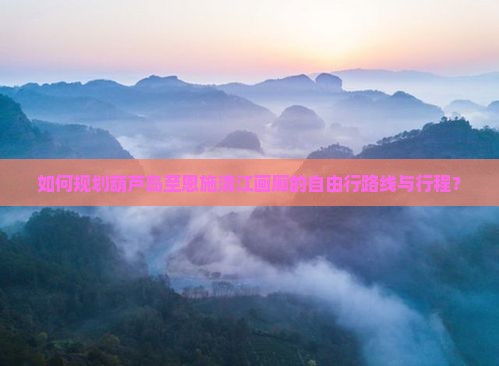 如何规划葫芦岛至恩施清江画廊的自由行路线与行程？