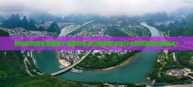 如何规划茂名至恩施七星寨的自由行路犀解决旅行中的交通和住宿痛点？