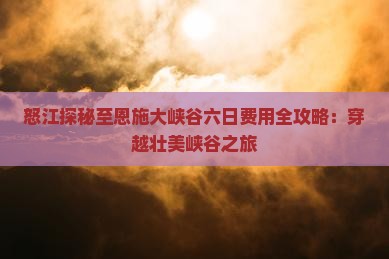 怒江探秘至恩施大峡谷六日费用全攻略：穿越壮美峡谷之旅