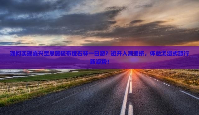 如何实现嘉兴至恩施梭布垭石林一日游？避开人潮拥挤，体验沉浸式旅行新姿势！