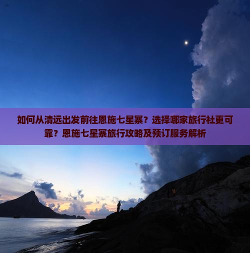 如何从清远出发前往恩施七星寨？选择哪家旅行社更可靠？恩施七星寨旅行攻略及预订服务解析