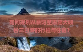 如何规划从襄阳至恩施大峡谷三日游的行程与住宿？