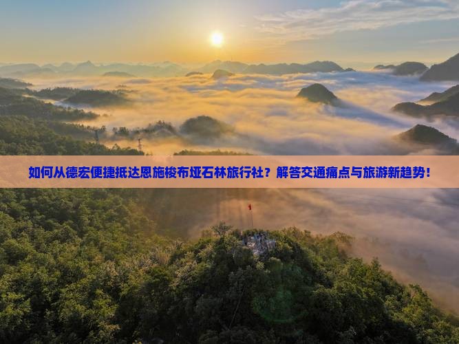 如何从德宏便捷抵达恩施梭布垭石林旅行社？解答交通痛点与旅游新趋势！
