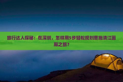 旅行达人探秘：在深圳，怎样用5步轻松规划恩施清江画廊之旅？