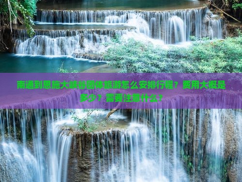 南通到恩施大峡谷团体旅游怎么安排行程？费用大概是多少？需要注意什么？
