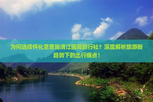 为何选择怀化至恩施清江画廊旅行社？深度解析旅游新趋势下的出行痛点！