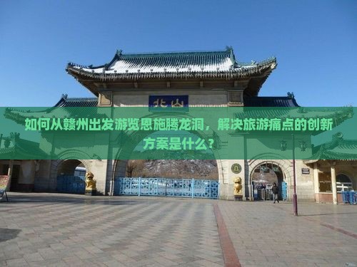如何从赣州出发游览恩施腾龙洞，解决旅游痛点的创新方案是什么？