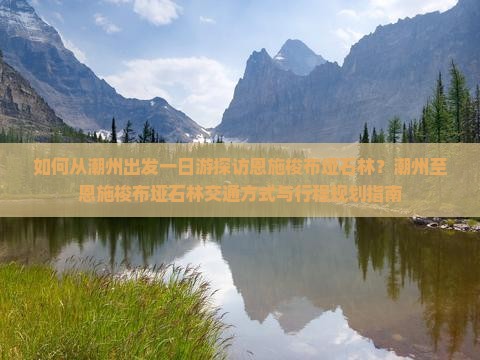如何从潮州出发一日游探访恩施梭布垭石林？潮州至恩施梭布垭石林交通方式与行程规划指南