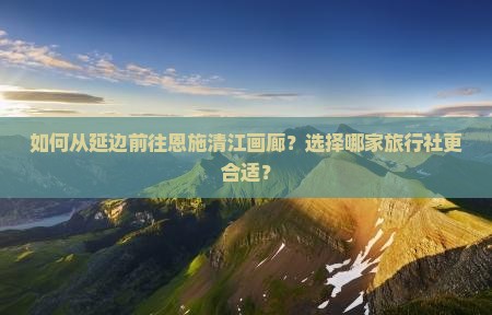 如何从延边前往恩施清江画廊？选择哪家旅行社更合适？